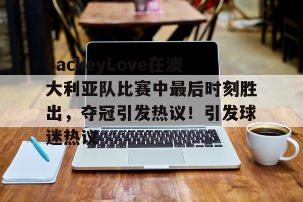 开云入口-JackeyLove在澳大利亚队比赛中最后时刻胜出，夺冠引发热议！引发球迷热议的简单介绍