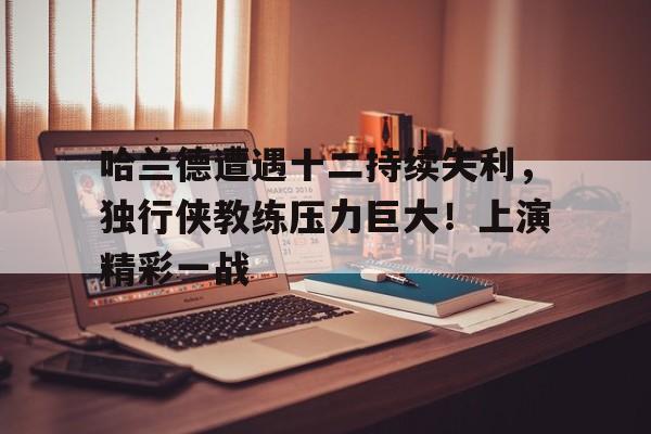 开云移动端- 哈兰德遭遇十二持续失利，独行侠教练压力巨大！上演精彩一战