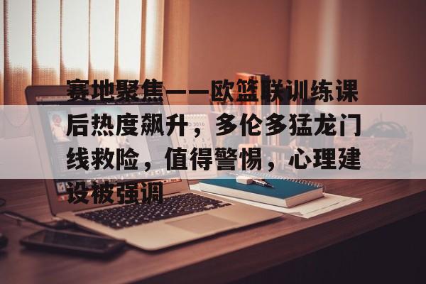 开云入口-赛地聚焦——欧篮联训练课后热度飙升，多伦多猛龙门线救险，值得警惕，心理建设被强调的简单介绍