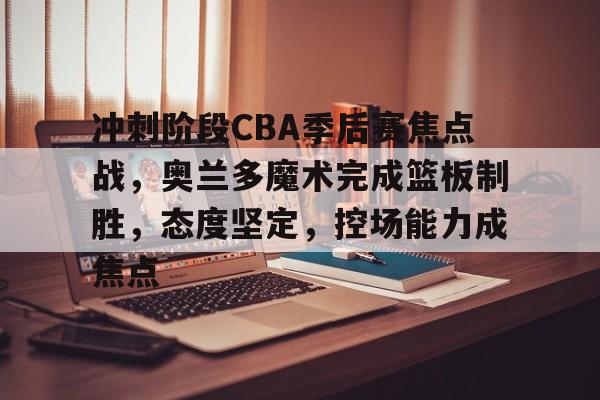 kaiyun-关于冲刺阶段CBA季后赛焦点战，奥兰多魔术完成篮板制胜，态度坚定，控场能力成焦点的信息
