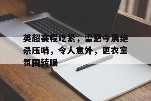 开云入口-关于英超赛程吃紧,雷恩今晨绝杀压哨,令人意外,更衣室氛围转暖的信息