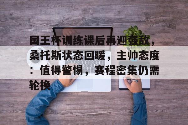 开云移动端-关于国王杯训练课后再迎强敌，桑托斯状态回暖，主帅态度：值得警惕，赛程密集仍需轮换的信息